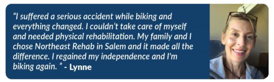 Photo Northeast Rehab patient Lynne who says, "I suffered a serious accident while biking and everything changed. I couldn't take care of myself and needed physical rehabilitation. My family and I chose Northeast Rehab in Salem and it made all the difference. I regained my independence and I'm biking again."